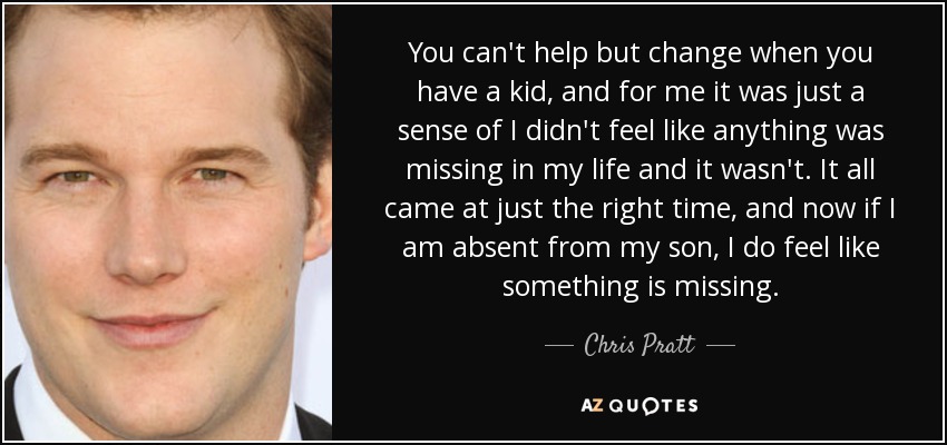 You can't help but change when you have a kid, and for me it was just a sense of I didn't feel like anything was missing in my life and it wasn't. It all came at just the right time, and now if I am absent from my son, I do feel like something is missing. - Chris Pratt