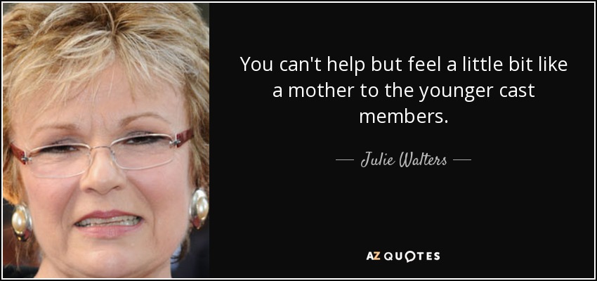 You can't help but feel a little bit like a mother to the younger cast members. - Julie Walters