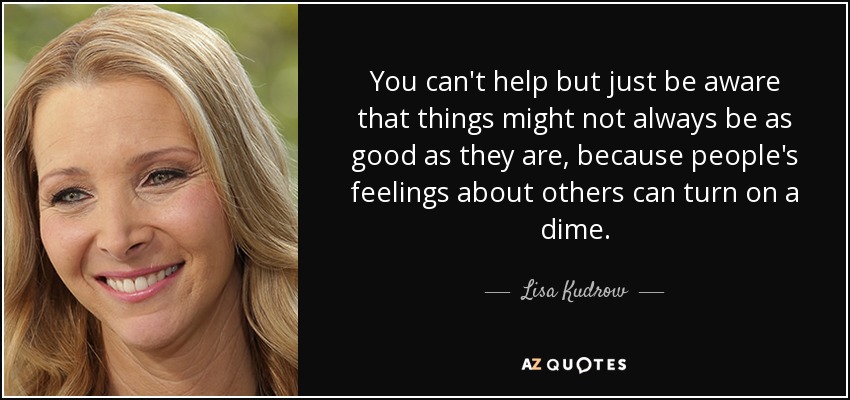 You can't help but just be aware that things might not always be as good as they are, because people's feelings about others can turn on a dime. - Lisa Kudrow