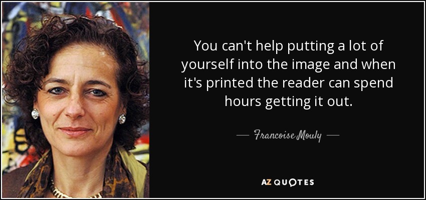 You can't help putting a lot of yourself into the image and when it's printed the reader can spend hours getting it out. - Francoise Mouly