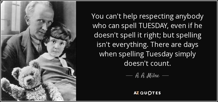 You can't help respecting anybody who can spell TUESDAY, even if he doesn't spell it right; but spelling isn't everything. There are days when spelling Tuesday simply doesn't count. - A. A. Milne