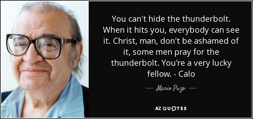 You can't hide the thunderbolt. When it hits you, everybody can see it. Christ, man, don't be ashamed of it, some men pray for the thunderbolt. You're a very lucky fellow. - Calo - Mario Puzo
