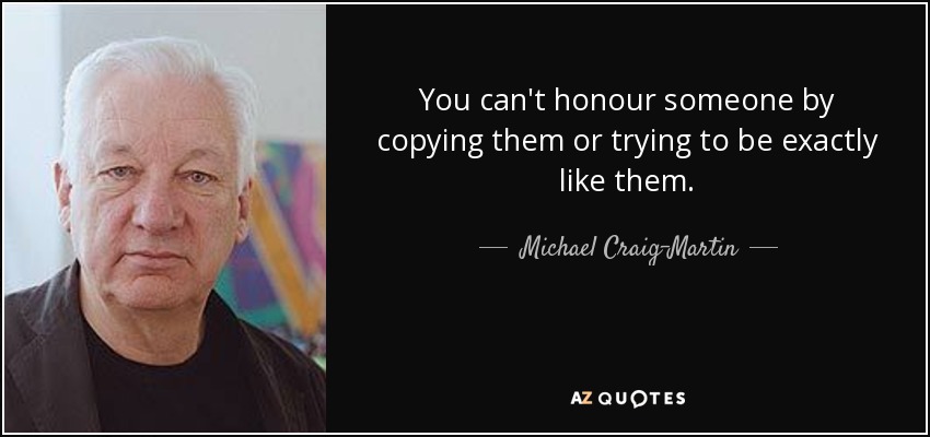 You can't honour someone by copying them or trying to be exactly like them. - Michael Craig-Martin
