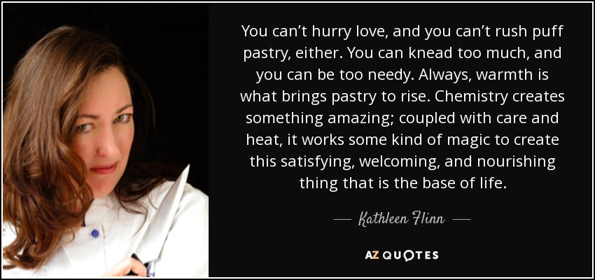 You can’t hurry love, and you can’t rush puff pastry, either. You can knead too much, and you can be too needy. Always, warmth is what brings pastry to rise. Chemistry creates something amazing; coupled with care and heat, it works some kind of magic to create this satisfying, welcoming, and nourishing thing that is the base of life. - Kathleen Flinn