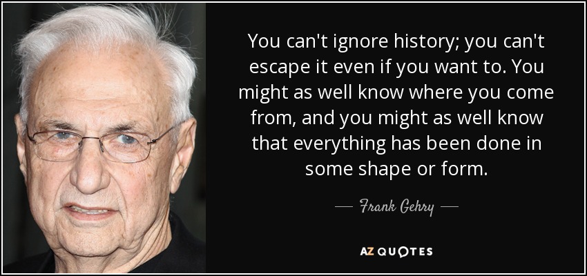 You can't ignore history; you can't escape it even if you want to. You might as well know where you come from, and you might as well know that everything has been done in some shape or form. - Frank Gehry