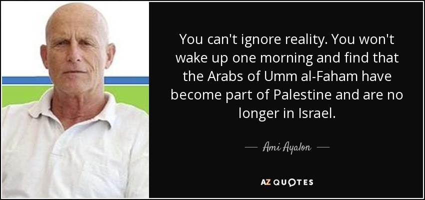 You can't ignore reality. You won't wake up one morning and find that the Arabs of Umm al-Faham have become part of Palestine and are no longer in Israel. - Ami Ayalon