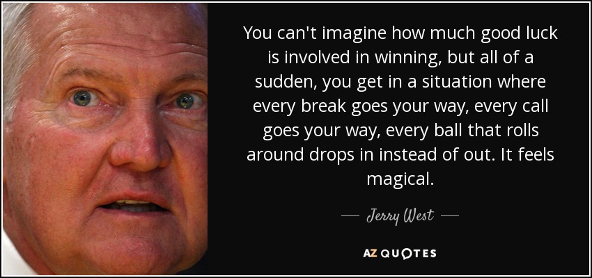 You can't imagine how much good luck is involved in winning, but all of a sudden, you get in a situation where every break goes your way, every call goes your way, every ball that rolls around drops in instead of out. It feels magical. - Jerry West