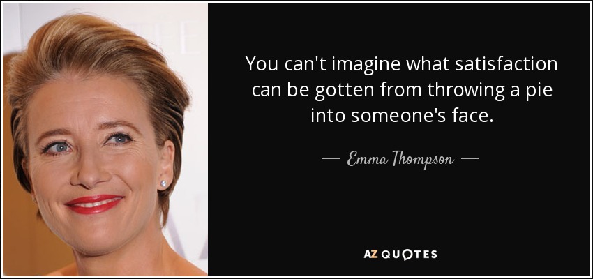 You can't imagine what satisfaction can be gotten from throwing a pie into someone's face. - Emma Thompson