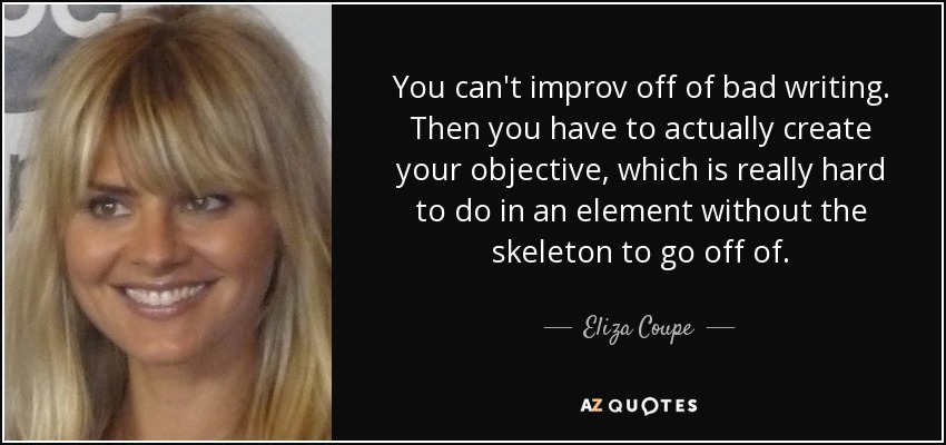 You can't improv off of bad writing. Then you have to actually create your objective, which is really hard to do in an element without the skeleton to go off of. - Eliza Coupe