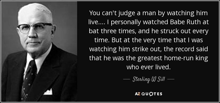 You can't judge a man by watching him live. . . . I personally watched Babe Ruth at bat three times, and he struck out every time. But at the very time that I was watching him strike out, the record said that he was the greatest home-run king who ever lived. - Sterling W Sill