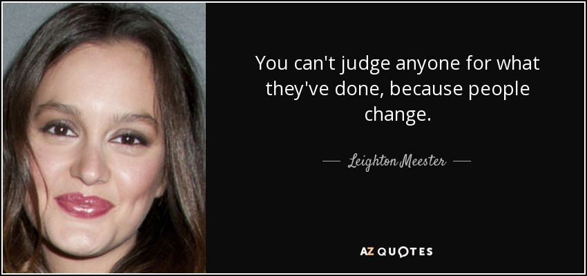 You can't judge anyone for what they've done, because people change. - Leighton Meester