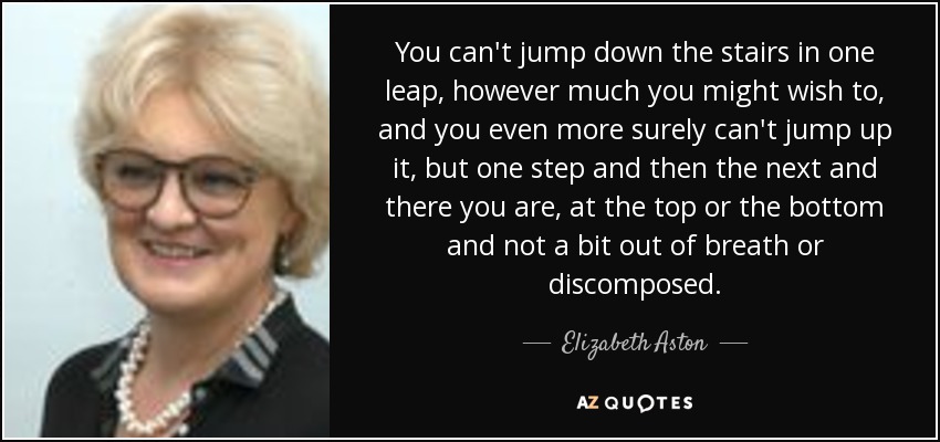 You can't jump down the stairs in one leap, however much you might wish to, and you even more surely can't jump up it, but one step and then the next and there you are, at the top or the bottom and not a bit out of breath or discomposed. - Elizabeth Aston