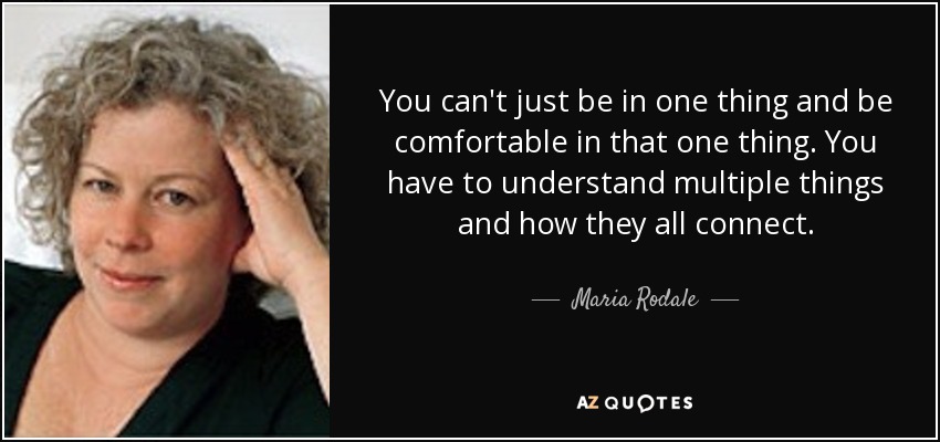 You can't just be in one thing and be comfortable in that one thing. You have to understand multiple things and how they all connect. - Maria Rodale