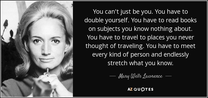 You can't just be you. You have to double yourself. You have to read books on subjects you know nothing about. You have to travel to places you never thought of traveling. You have to meet every kind of person and endlessly stretch what you know. - Mary Wells Lawrence