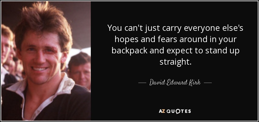 You can't just carry everyone else's hopes and fears around in your backpack and expect to stand up straight. - David Edward Kirk