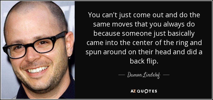 You can't just come out and do the same moves that you always do because someone just basically came into the center of the ring and spun around on their head and did a back flip. - Damon Lindelof