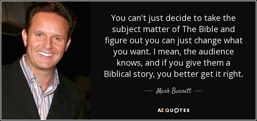 You can't just decide to take the subject matter of The Bible and figure out you can just change what you want. I mean, the audience knows, and if you give them a Biblical story, you better get it right. - Mark Burnett