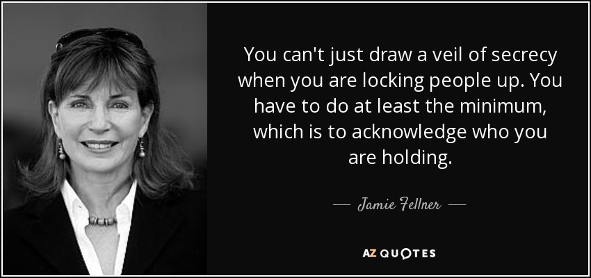 You can't just draw a veil of secrecy when you are locking people up. You have to do at least the minimum, which is to acknowledge who you are holding. - Jamie Fellner