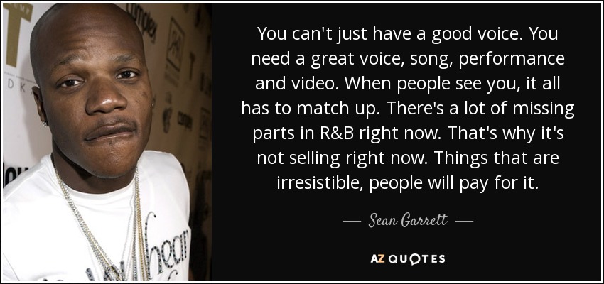 You can't just have a good voice. You need a great voice, song, performance and video. When people see you, it all has to match up. There's a lot of missing parts in R&B right now. That's why it's not selling right now. Things that are irresistible, people will pay for it. - Sean Garrett