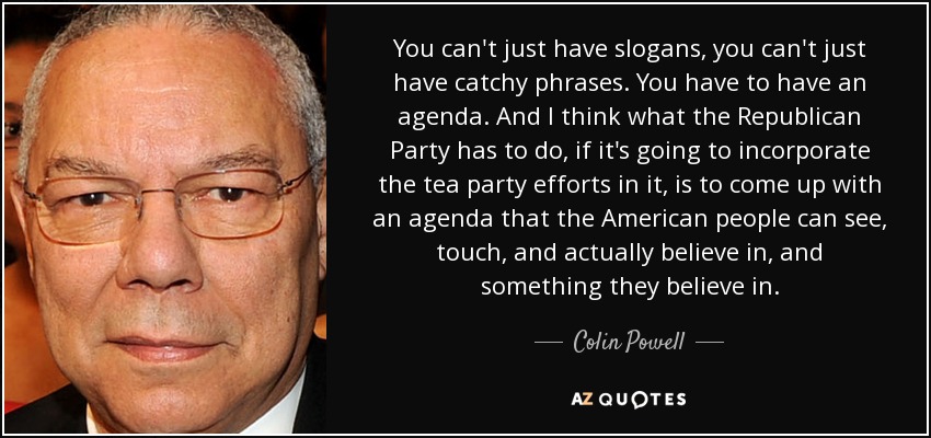 You can't just have slogans, you can't just have catchy phrases. You have to have an agenda. And I think what the Republican Party has to do, if it's going to incorporate the tea party efforts in it, is to come up with an agenda that the American people can see, touch, and actually believe in, and something they believe in. - Colin Powell
