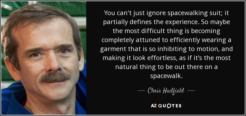 You can't just ignore spacewalking suit; it partially defines the experience. So maybe the most difficult thing is becoming completely attuned to efficiently wearing a garment that is so inhibiting to motion, and making it look effortless, as if it's the most natural thing to be out there on a spacewalk. - Chris Hadfield
