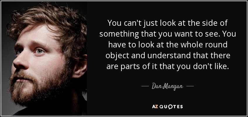 You can't just look at the side of something that you want to see. You have to look at the whole round object and understand that there are parts of it that you don't like. - Dan Mangan
