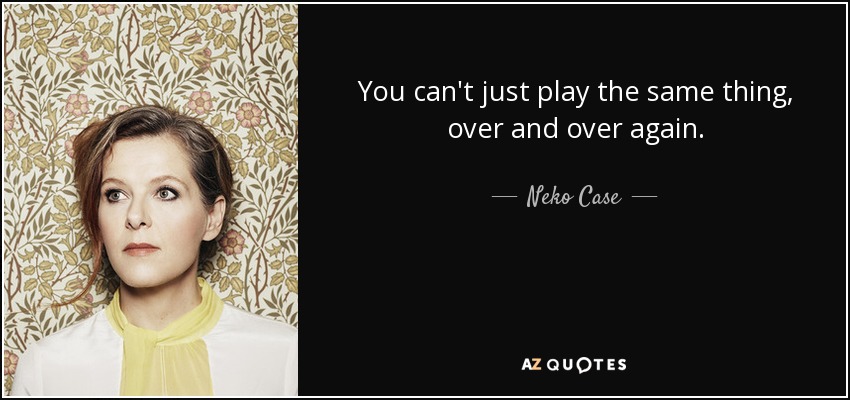 You can't just play the same thing, over and over again. - Neko Case