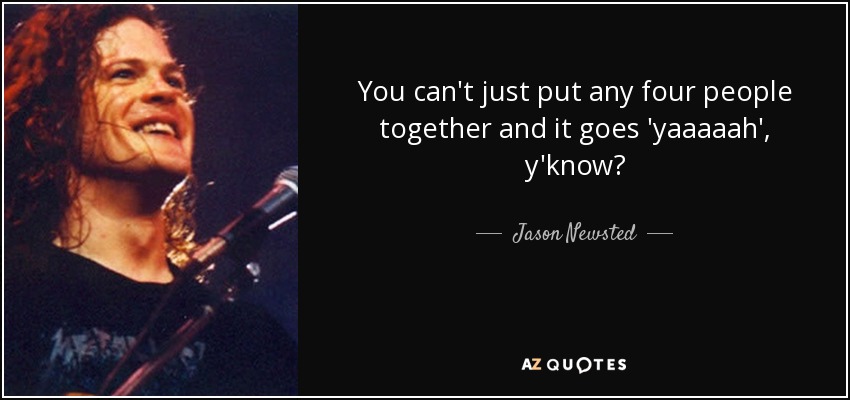 You can't just put any four people together and it goes 'yaaaaah', y'know? - Jason Newsted