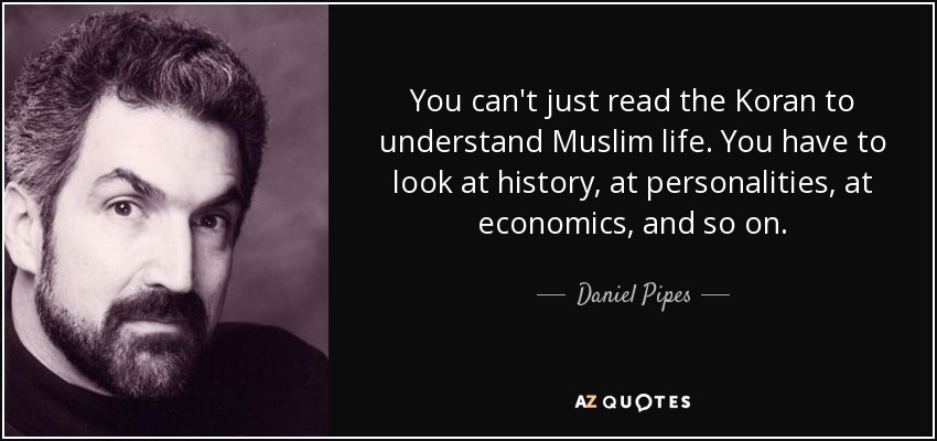 You can't just read the Koran to understand Muslim life. You have to look at history, at personalities, at economics, and so on. - Daniel Pipes