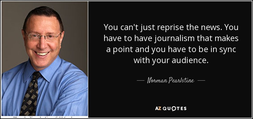 You can't just reprise the news. You have to have journalism that makes a point and you have to be in sync with your audience. - Norman Pearlstine