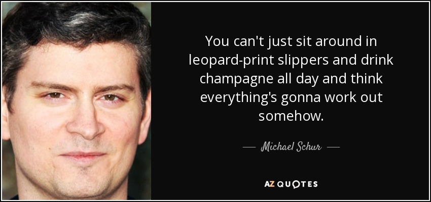 You can't just sit around in leopard-print slippers and drink champagne all day and think everything's gonna work out somehow. - Michael Schur