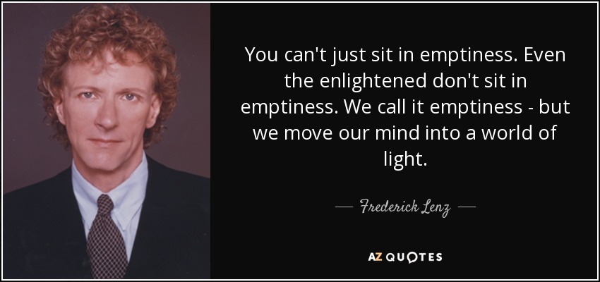 You can't just sit in emptiness. Even the enlightened don't sit in emptiness. We call it emptiness - but we move our mind into a world of light. - Frederick Lenz