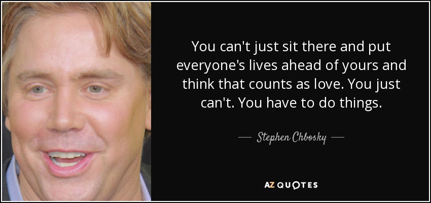 You can't just sit there and put everyone's lives ahead of yours and think that counts as love. You just can't. You have to do things. - Stephen Chbosky