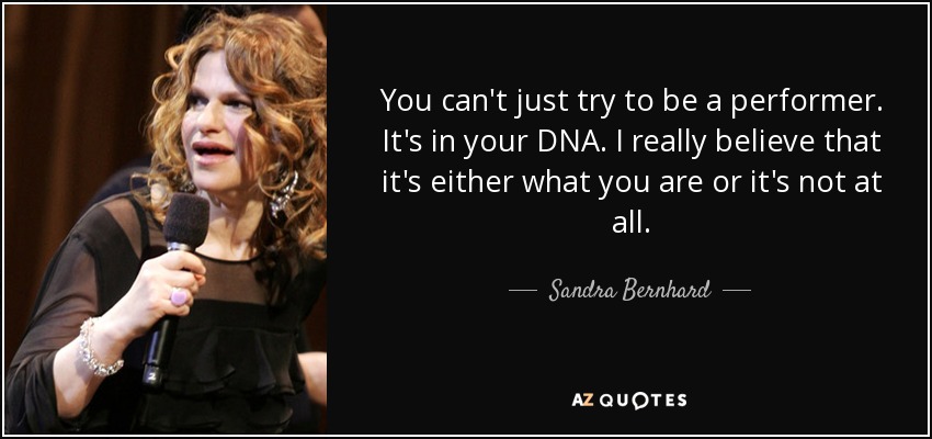 You can't just try to be a performer. It's in your DNA. I really believe that it's either what you are or it's not at all. - Sandra Bernhard