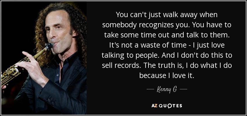 You can't just walk away when somebody recognizes you. You have to take some time out and talk to them. It's not a waste of time - I just love talking to people. And I don't do this to sell records. The truth is, I do what I do because I love it. - Kenny G