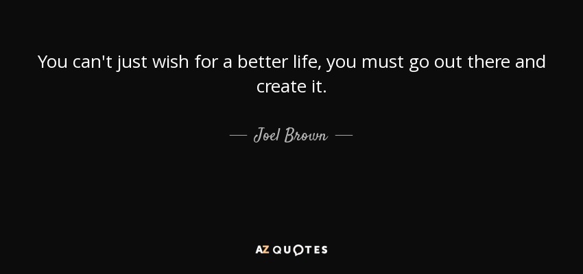 You can't just wish for a better life, you must go out there and create it. - Joel Brown