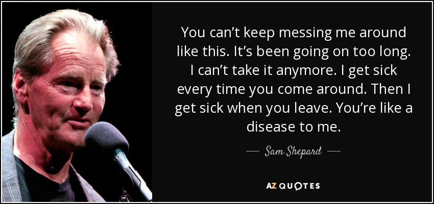 You can’t keep messing me around like this. It’s been going on too long. I can’t take it anymore. I get sick every time you come around. Then I get sick when you leave. You’re like a disease to me. - Sam Shepard