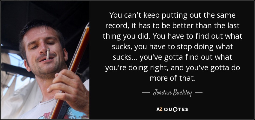 You can't keep putting out the same record, it has to be better than the last thing you did. You have to find out what sucks, you have to stop doing what sucks... you've gotta find out what you're doing right, and you've gotta do more of that. - Jordan Buckley