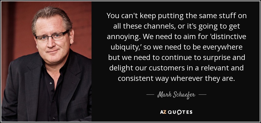 You can't keep putting the same stuff on all these channels, or it's going to get annoying. We need to aim for 'distinctive ubiquity,’ so we need to be everywhere but we need to continue to surprise and delight our customers in a relevant and consistent way wherever they are. - Mark Schaefer