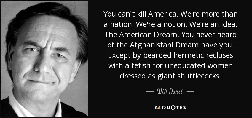 You can't kill America. We're more than a nation. We're a notion. We're an idea. The American Dream. You never heard of the Afghanistani Dream have you. Except by bearded hermetic recluses with a fetish for uneducated women dressed as giant shuttlecocks. - Will Durst