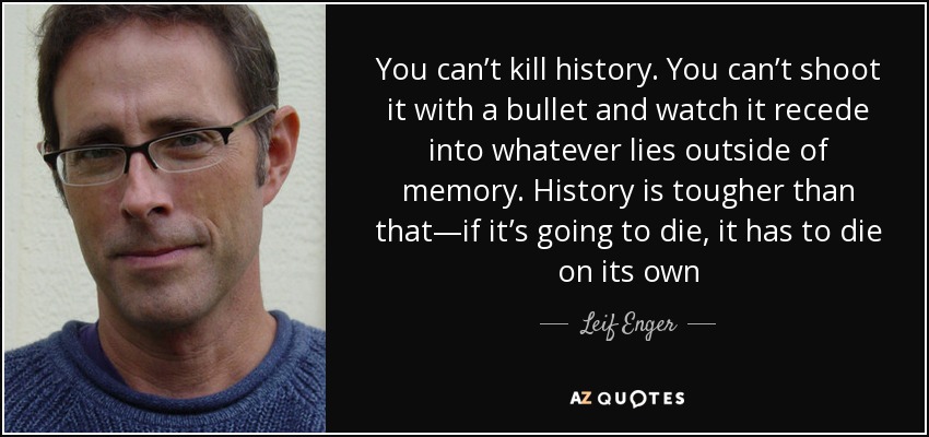 You can’t kill history. You can’t shoot it with a bullet and watch it recede into whatever lies outside of memory. History is tougher than that—if it’s going to die, it has to die on its own - Leif Enger
