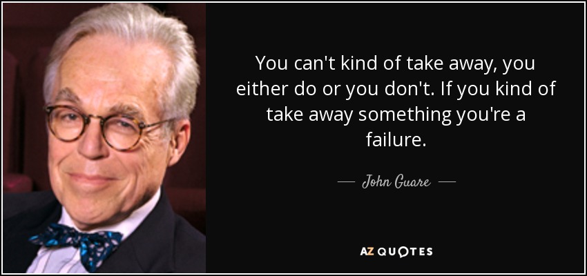 You can't kind of take away, you either do or you don't. If you kind of take away something you're a failure. - John Guare