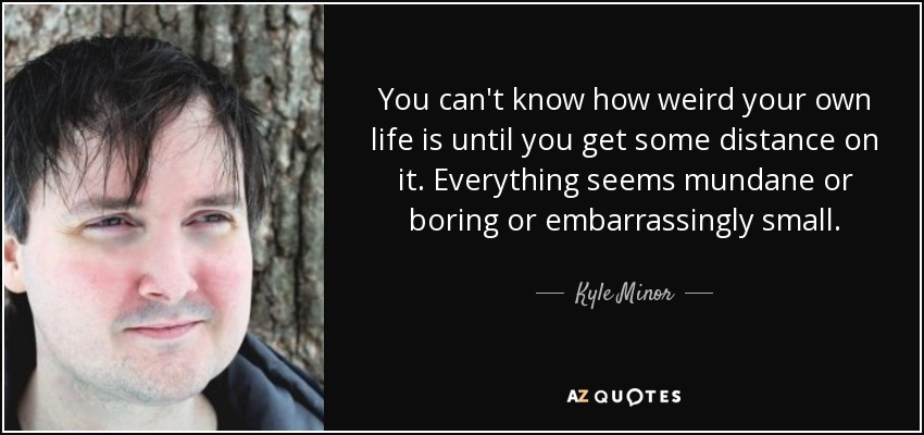 You can't know how weird your own life is until you get some distance on it. Everything seems mundane or boring or embarrassingly small. - Kyle Minor