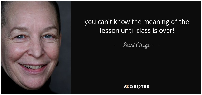 you can't know the meaning of the lesson until class is over! - Pearl Cleage