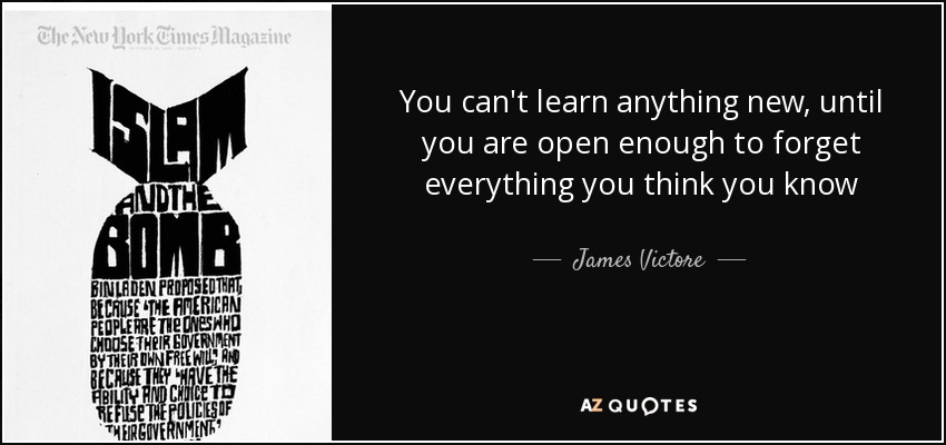 You can't learn anything new, until you are open enough to forget everything you think you know - James Victore