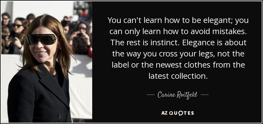 You can't learn how to be elegant; you can only learn how to avoid mistakes. The rest is instinct. Elegance is about the way you cross your legs, not the label or the newest clothes from the latest collection. - Carine Roitfeld