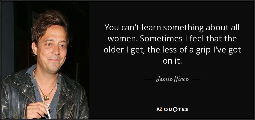 You can't learn something about all women. Sometimes I feel that the older I get, the less of a grip I've got on it. - Jamie Hince