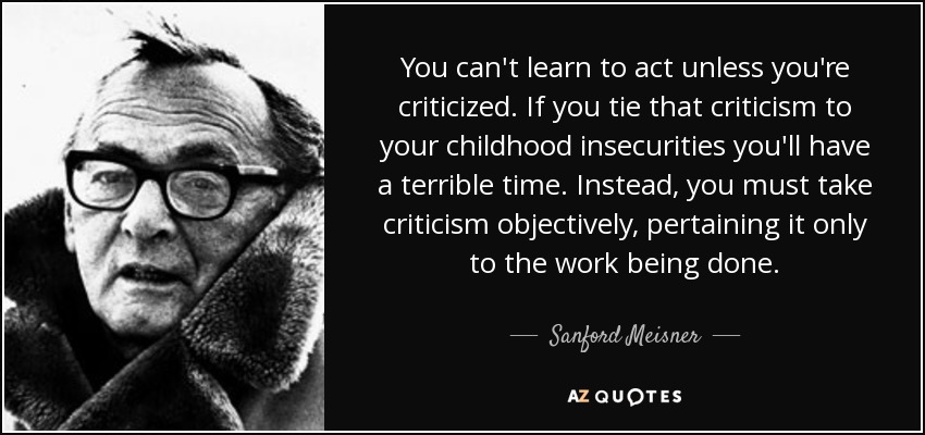 You can't learn to act unless you're criticized. If you tie that criticism to your childhood insecurities you'll have a terrible time. Instead, you must take criticism objectively, pertaining it only to the work being done. - Sanford Meisner