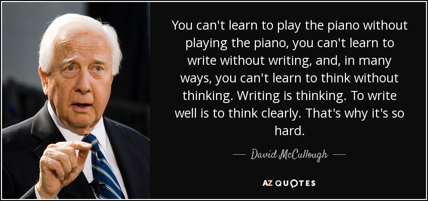 You can't learn to play the piano without playing the piano, you can't learn to write without writing, and, in many ways, you can't learn to think without thinking. Writing is thinking. To write well is to think clearly. That's why it's so hard. - David McCullough