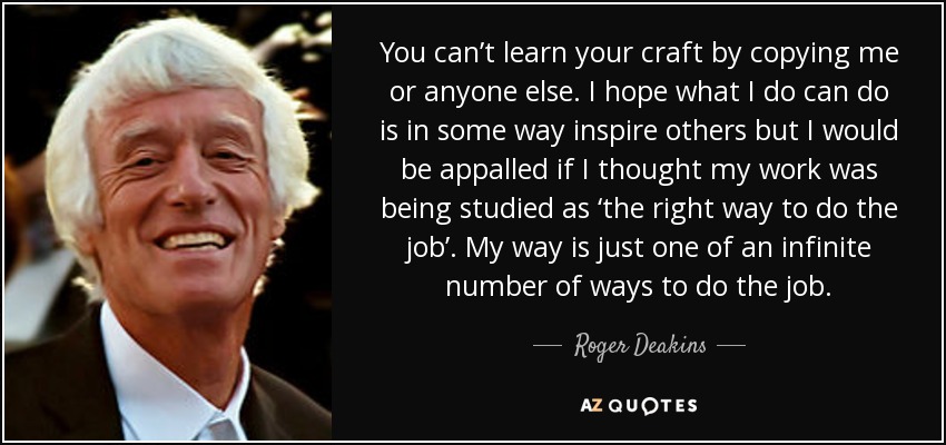 You can’t learn your craft by copying me or anyone else. I hope what I do can do is in some way inspire others but I would be appalled if I thought my work was being studied as ‘the right way to do the job’. My way is just one of an infinite number of ways to do the job. - Roger Deakins